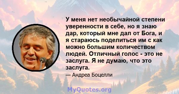 У меня нет необычайной степени уверенности в себе, но я знаю дар, который мне дал от Бога, и я стараюсь поделиться им с как можно большим количеством людей. Отличный голос - это не заслуга. Я не думаю, что это заслуга.