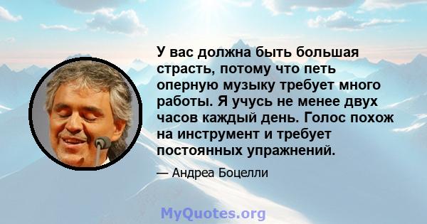 У вас должна быть большая страсть, потому что петь оперную музыку требует много работы. Я учусь не менее двух часов каждый день. Голос похож на инструмент и требует постоянных упражнений.