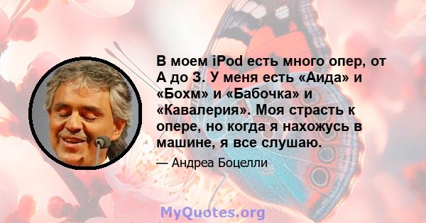 В моем iPod есть много опер, от А до З. У меня есть «Аида» и «Бохм» и «Бабочка» и «Кавалерия». Моя страсть к опере, но когда я нахожусь в машине, я все слушаю.