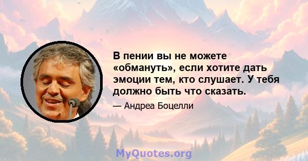 В пении вы не можете «обмануть», если хотите дать эмоции тем, кто слушает. У тебя должно быть что сказать.