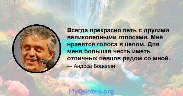 Всегда прекрасно петь с другими великолепными голосами. Мне нравятся голоса в целом. Для меня большая честь иметь отличных певцов рядом со мной.