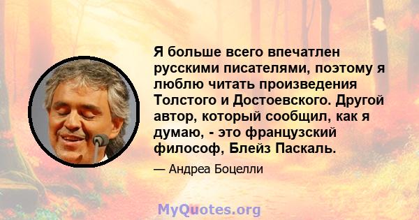 Я больше всего впечатлен русскими писателями, поэтому я люблю читать произведения Толстого и Достоевского. Другой автор, который сообщил, как я думаю, - это французский философ, Блейз Паскаль.