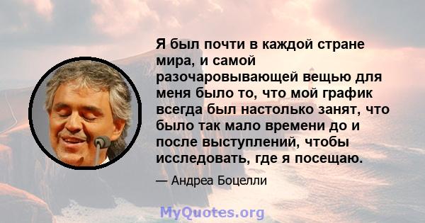 Я был почти в каждой стране мира, и самой разочаровывающей вещью для меня было то, что мой график всегда был настолько занят, что было так мало времени до и после выступлений, чтобы исследовать, где я посещаю.