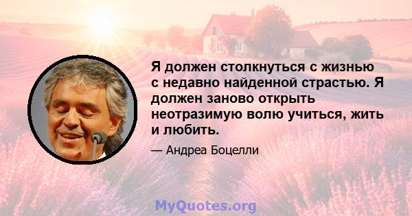 Я должен столкнуться с жизнью с недавно найденной страстью. Я должен заново открыть неотразимую волю учиться, жить и любить.