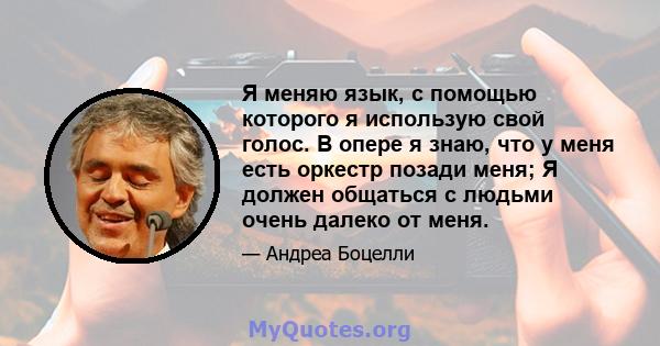 Я меняю язык, с помощью которого я использую свой голос. В опере я знаю, что у меня есть оркестр позади меня; Я должен общаться с людьми очень далеко от меня.