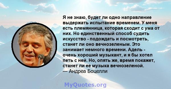 Я не знаю, будет ли одно направление выдержать испытание временем. У меня есть племянница, которая сходит с ума от них. Но единственный способ судить искусство - подождать и посмотреть, станет ли оно вечнозеленым. Это