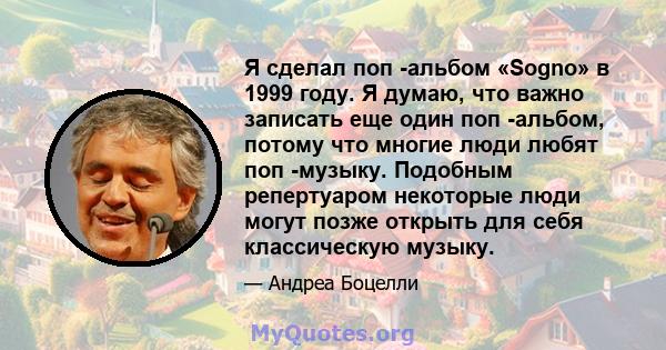 Я сделал поп -альбом «Sogno» в 1999 году. Я думаю, что важно записать еще один поп -альбом, потому что многие люди любят поп -музыку. Подобным репертуаром некоторые люди могут позже открыть для себя классическую музыку.