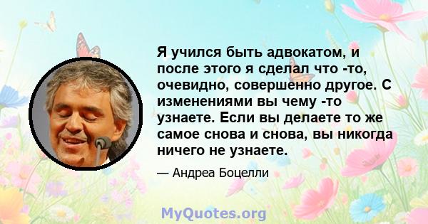 Я учился быть адвокатом, и после этого я сделал что -то, очевидно, совершенно другое. С изменениями вы чему -то узнаете. Если вы делаете то же самое снова и снова, вы никогда ничего не узнаете.