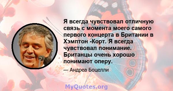 Я всегда чувствовал отличную связь с момента моего самого первого концерта в Британии в Хэмптон -Корт. Я всегда чувствовал понимание. Британцы очень хорошо понимают оперу.