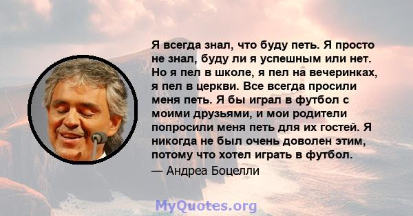 Я всегда знал, что буду петь. Я просто не знал, буду ли я успешным или нет. Но я пел в школе, я пел на вечеринках, я пел в церкви. Все всегда просили меня петь. Я бы играл в футбол с моими друзьями, и мои родители