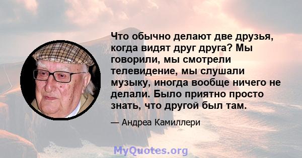 Что обычно делают две друзья, когда видят друг друга? Мы говорили, мы смотрели телевидение, мы слушали музыку, иногда вообще ничего не делали. Было приятно просто знать, что другой был там.