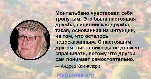 Монтальбано чувствовал себя тронутым. Это была настоящая дружба, сицилийская дружба, такая, основанная на интуиции, на том, что осталось недосказанным. С настоящим другом, никто никогда не должен спрашивать, потому что