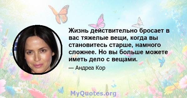 Жизнь действительно бросает в вас тяжелые вещи, когда вы становитесь старше, намного сложнее. Но вы больше можете иметь дело с вещами.