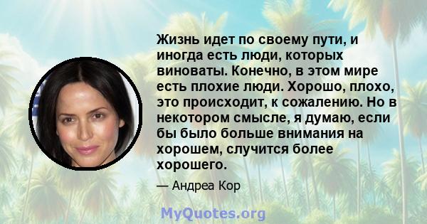 Жизнь идет по своему пути, и иногда есть люди, которых виноваты. Конечно, в этом мире есть плохие люди. Хорошо, плохо, это происходит, к сожалению. Но в некотором смысле, я думаю, если бы было больше внимания на