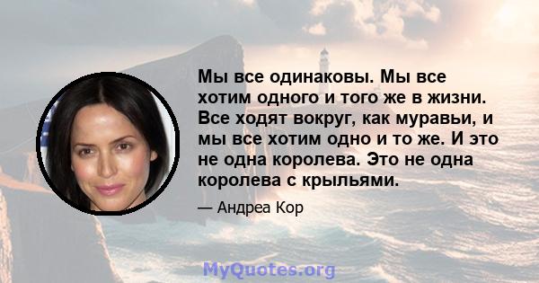 Мы все одинаковы. Мы все хотим одного и того же в жизни. Все ходят вокруг, как муравьи, и мы все хотим одно и то же. И это не одна королева. Это не одна королева с крыльями.