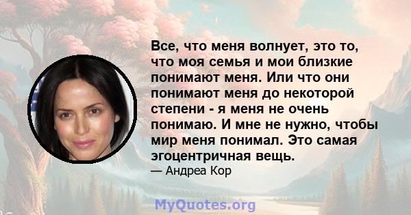 Все, что меня волнует, это то, что моя семья и мои близкие понимают меня. Или что они понимают меня до некоторой степени - я меня не очень понимаю. И мне не нужно, чтобы мир меня понимал. Это самая эгоцентричная вещь.