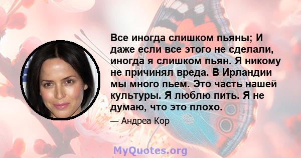 Все иногда слишком пьяны; И даже если все этого не сделали, иногда я слишком пьян. Я никому не причинял вреда. В Ирландии мы много пьем. Это часть нашей культуры. Я люблю пить. Я не думаю, что это плохо.