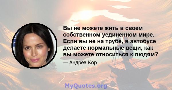 Вы не можете жить в своем собственном уединенном мире. Если вы не на трубе, в автобусе делаете нормальные вещи, как вы можете относиться к людям?