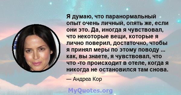 Я думаю, что паранормальный опыт очень личный, опять же, если они это. Да, иногда я чувствовал, что некоторые вещи, которые я лично поверил, достаточно, чтобы я принял меры по этому поводу ... как, вы знаете, я