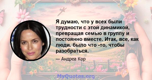 Я думаю, что у всех были трудности с этой динамикой, превращая семью в группу и постоянно вместе. Итак, все, как люди. было что -то, чтобы разобраться.