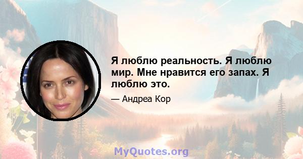 Я люблю реальность. Я люблю мир. Мне нравится его запах. Я люблю это.