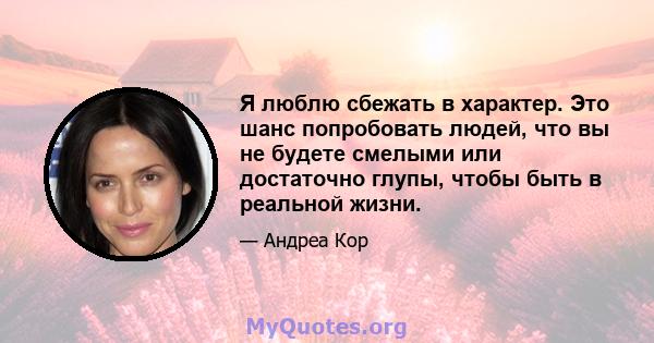 Я люблю сбежать в характер. Это шанс попробовать людей, что вы не будете смелыми или достаточно глупы, чтобы быть в реальной жизни.