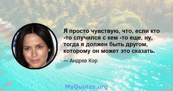 Я просто чувствую, что, если кто -то случился с кем -то еще, ну, тогда я должен быть другом, которому он может это сказать.