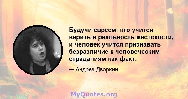 Будучи евреем, кто учится верить в реальность жестокости, и человек учится признавать безразличие к человеческим страданиям как факт.