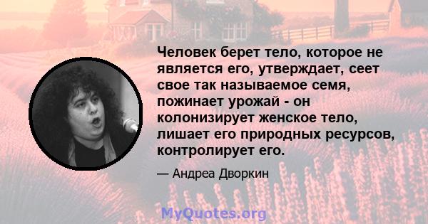 Человек берет тело, которое не является его, утверждает, сеет свое так называемое семя, пожинает урожай - он колонизирует женское тело, лишает его природных ресурсов, контролирует его.