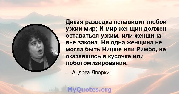 Дикая разведка ненавидит любой узкий мир; И мир женщин должен оставаться узким, или женщина - вне закона. Ни одна женщина не могла быть Ницше или Римбо, не оказавшись в кусочке или лоботомизировании.