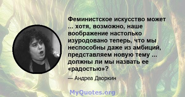 Феминистское искусство может ... хотя, возможно, наше воображение настолько изуродовано теперь, что мы неспособны даже из амбиций, представляем новую тему ... должны ли мы назвать ее «радостью»?