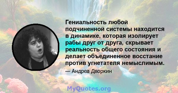 Гениальность любой подчиненной системы находится в динамике, которая изолирует рабы друг от друга, скрывает реальность общего состояния и делает объединенное восстание против угнетателя немыслимым.