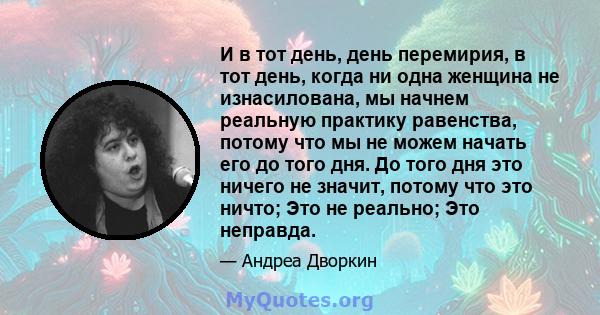 И в тот день, день перемирия, в тот день, когда ни одна женщина не изнасилована, мы начнем реальную практику равенства, потому что мы не можем начать его до того дня. До того дня это ничего не значит, потому что это