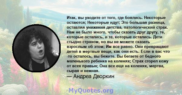 Итак, вы уходите от того, где боялись. Некоторые остаются; Некоторые идут; Это большая разница, оставляя унижения детства, патологический страх. Нам не было много, чтобы сказать друг другу, те, которые остались, и те,