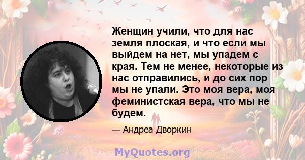 Женщин учили, что для нас земля плоская, и что если мы выйдем на нет, мы упадем с края. Тем не менее, некоторые из нас отправились, и до сих пор мы не упали. Это моя вера, моя феминистская вера, что мы не будем.