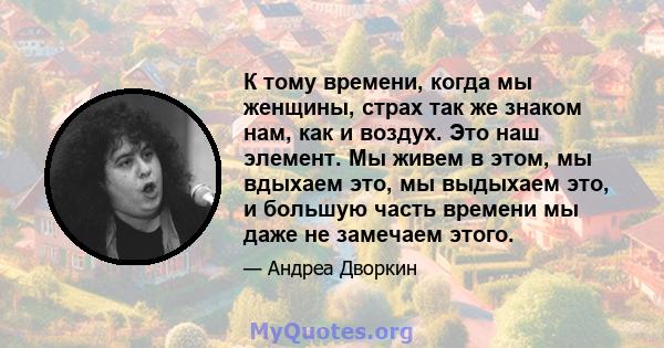 К тому времени, когда мы женщины, страх так же знаком нам, как и воздух. Это наш элемент. Мы живем в этом, мы вдыхаем это, мы выдыхаем это, и большую часть времени мы даже не замечаем этого.