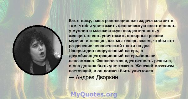 Как я вижу, наша революционная задача состоит в том, чтобы уничтожить фаллическую идентичность у мужчин и мазохистскую неидентичность у женщин-то есть уничтожить полярные реалии мужчин и женщин, как мы теперь знаем,