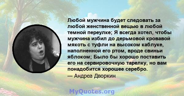 Любой мужчина будет следовать за любой женственной вещью в любой темной переулке; Я всегда хотел, чтобы мужчина избил до дерьмовой кровавой мякоть с туфли на высоком каблуке, наполненной его ртом, вроде свиньи яблоком;