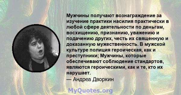 Мужчины получают вознаграждение за изучение практики насилия практически в любой сфере деятельности по деньгам, восхищению, признанию, уважению и подачению других, честь их священную и доказанную мужественность. В