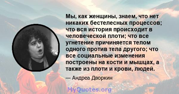 Мы, как женщины, знаем, что нет никаких бестелесных процессов; что вся история происходит в человеческой плоти; что все угнетение причиняется телом одного против тела другого; что все социальные изменения построены на