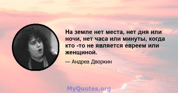 На земле нет места, нет дня или ночи, нет часа или минуты, когда кто -то не является евреем или женщиной.