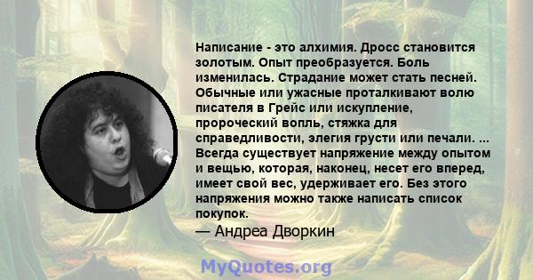 Написание - это алхимия. Дросс становится золотым. Опыт преобразуется. Боль изменилась. Страдание может стать песней. Обычные или ужасные проталкивают волю писателя в Грейс или искупление, пророческий вопль, стяжка для