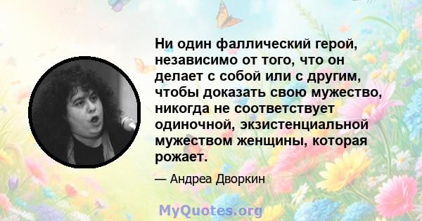 Ни один фаллический герой, независимо от того, что он делает с собой или с другим, чтобы доказать свою мужество, никогда не соответствует одиночной, экзистенциальной мужеством женщины, которая рожает.