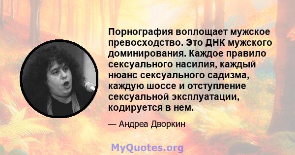 Порнография воплощает мужское превосходство. Это ДНК мужского доминирования. Каждое правило сексуального насилия, каждый нюанс сексуального садизма, каждую шоссе и отступление сексуальной эксплуатации, кодируется в нем.