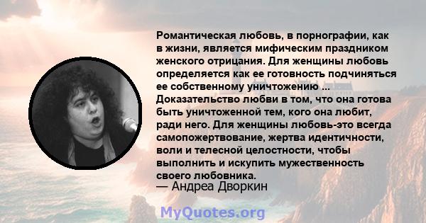 Романтическая любовь, в порнографии, как в жизни, является мифическим праздником женского отрицания. Для женщины любовь определяется как ее готовность подчиняться ее собственному уничтожению ... Доказательство любви в