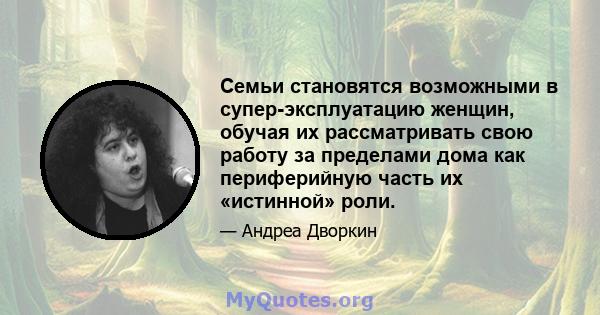 Семьи становятся возможными в супер-эксплуатацию женщин, обучая их рассматривать свою работу за пределами дома как периферийную часть их «истинной» роли.