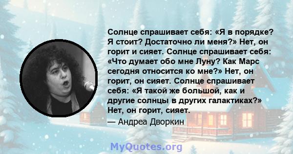 Солнце спрашивает себя: «Я в порядке? Я стоит? Достаточно ли меня?» Нет, он горит и сияет. Солнце спрашивает себя: «Что думает обо мне Луну? Как Марс сегодня относится ко мне?» Нет, он горит, он сияет. Солнце спрашивает 