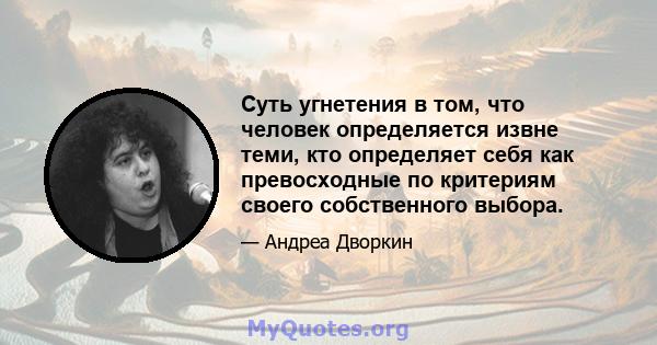 Суть угнетения в том, что человек определяется извне теми, кто определяет себя как превосходные по критериям своего собственного выбора.