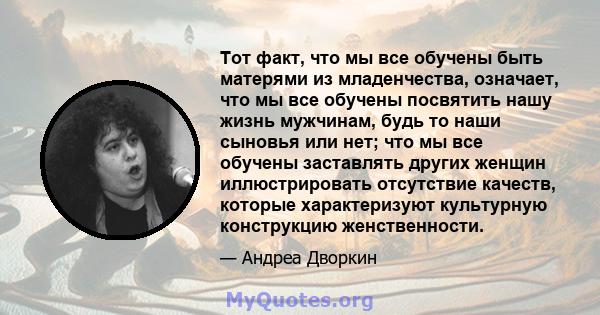 Тот факт, что мы все обучены быть матерями из младенчества, означает, что мы все обучены посвятить нашу жизнь мужчинам, будь то наши сыновья или нет; что мы все обучены заставлять других женщин иллюстрировать отсутствие 