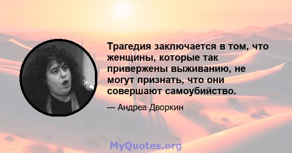 Трагедия заключается в том, что женщины, которые так привержены выживанию, не могут признать, что они совершают самоубийство.